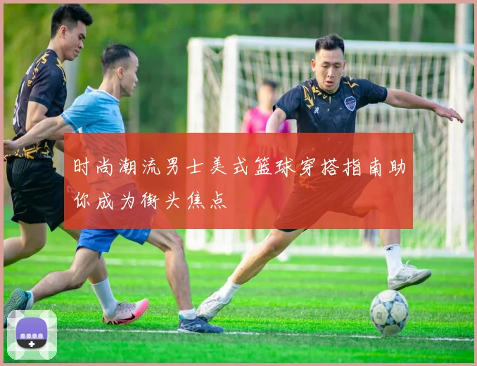 时尚潮流男士美式篮球穿搭指南助你成为街头焦点