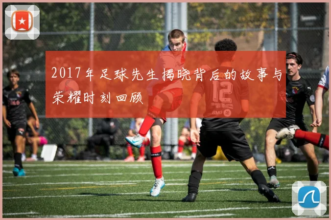 2017年足球先生揭晓背后的故事与荣耀时刻回顾