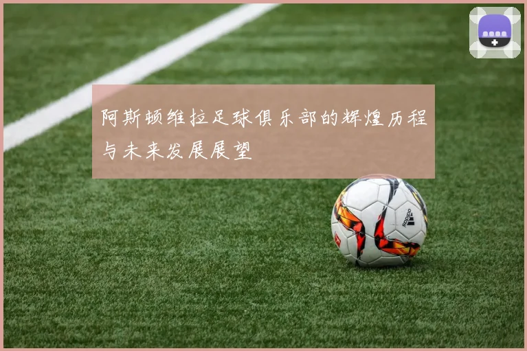 阿斯顿维拉足球俱乐部的辉煌历程与未来发展展望