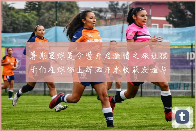 暑期篮球夏令营开启激情之旅让孩子们在球场上挥洒汗水收获友谊与成长